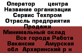 Оператор Call-центра › Название организации ­ Сервис Техпром › Отрасль предприятия ­ Продажи › Минимальный оклад ­ 28 000 - Все города Работа » Вакансии   . Амурская обл.,Архаринский р-н